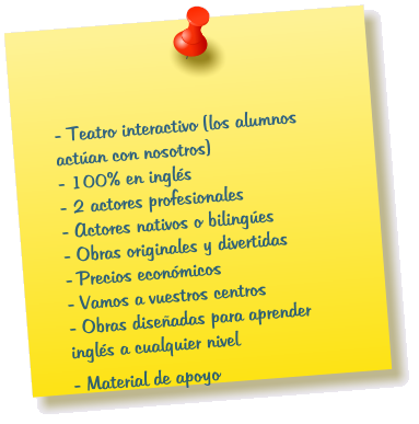 - Teatro interactivo (los alumnos actan con nosotros) - 100% en ingls               - 2 actores profesionales - Actores nativos o bilinges - Obras originales y divertidas - Precios econmicos - Vamos a vuestros centros - Obras diseadas para aprender ingls a cualquier nivel  - Material de apoyo