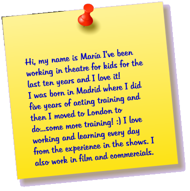 Hi, my name is Mara Ive been working in theatre for kids for the last ten years and I love it! I was born in Madrid where I did five years of acting training and then I moved to London to do...some more training! :) I love working and learning every day from the experience in the shows. I also work in film and commercials.