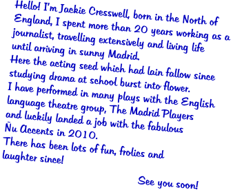 Hello! Im Jackie Cresswell, born in the North of  England, I spent more than 20 years working as a  journalist, travelling extensively and living life  until arriving in sunny Madrid.   Here the acting seed which had lain fallow since  studying drama at school burst into flower.   I have performed in many plays with the English  language theatre group, The Madrid Players  and luckily landed a job with the fabulous  u Accents in 2010.  There has been lots of fun, frolics and  laughter since!                                              See you soon!